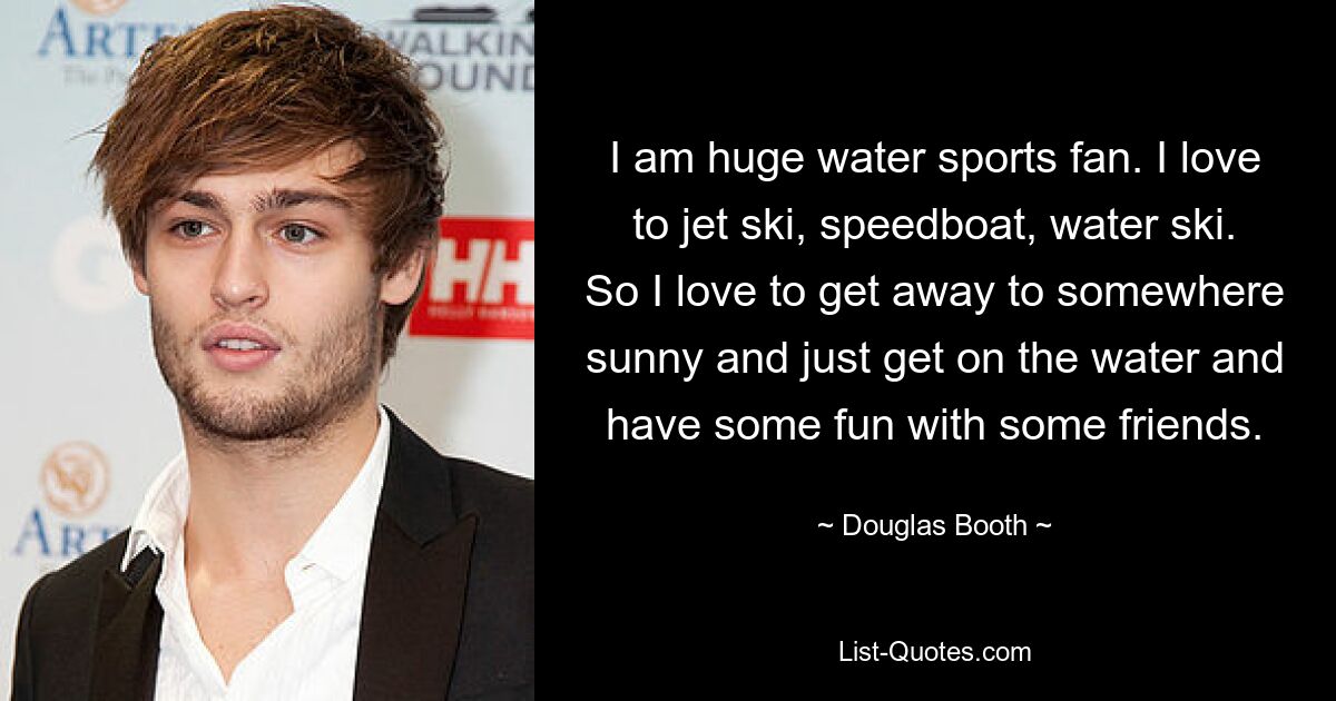 I am huge water sports fan. I love to jet ski, speedboat, water ski. So I love to get away to somewhere sunny and just get on the water and have some fun with some friends. — © Douglas Booth