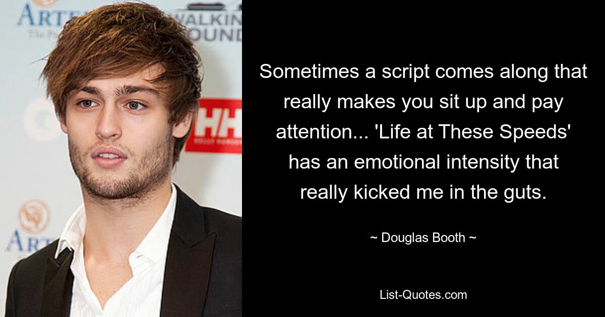 Sometimes a script comes along that really makes you sit up and pay attention... 'Life at These Speeds' has an emotional intensity that really kicked me in the guts. — © Douglas Booth