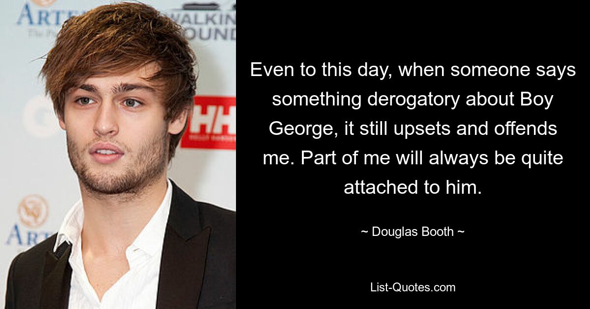 Even to this day, when someone says something derogatory about Boy George, it still upsets and offends me. Part of me will always be quite attached to him. — © Douglas Booth