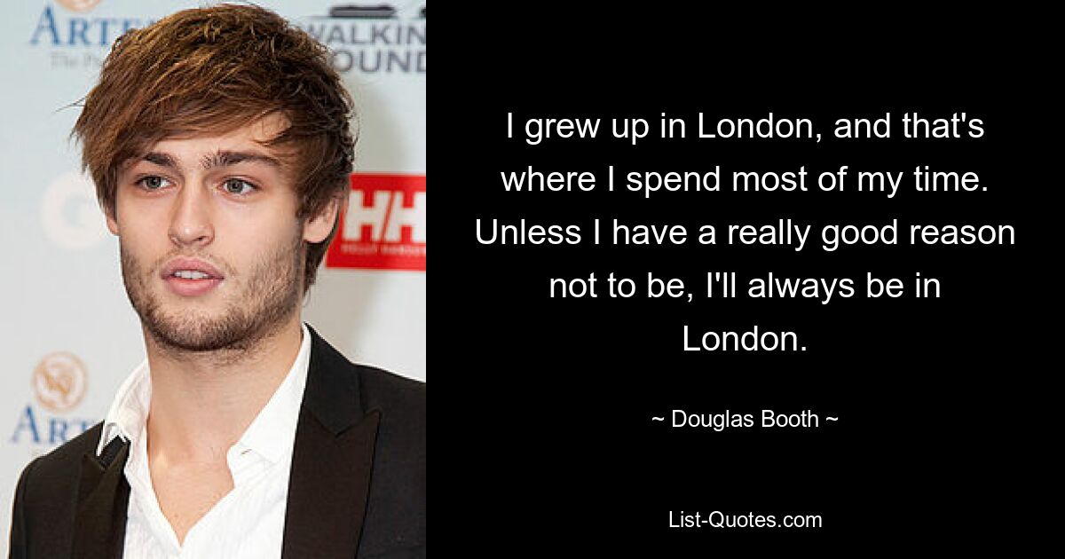 I grew up in London, and that's where I spend most of my time. Unless I have a really good reason not to be, I'll always be in London. — © Douglas Booth