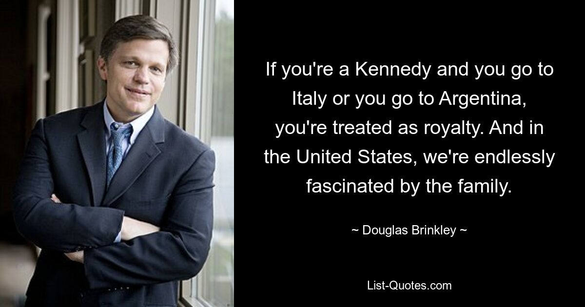 If you're a Kennedy and you go to Italy or you go to Argentina, you're treated as royalty. And in the United States, we're endlessly fascinated by the family. — © Douglas Brinkley