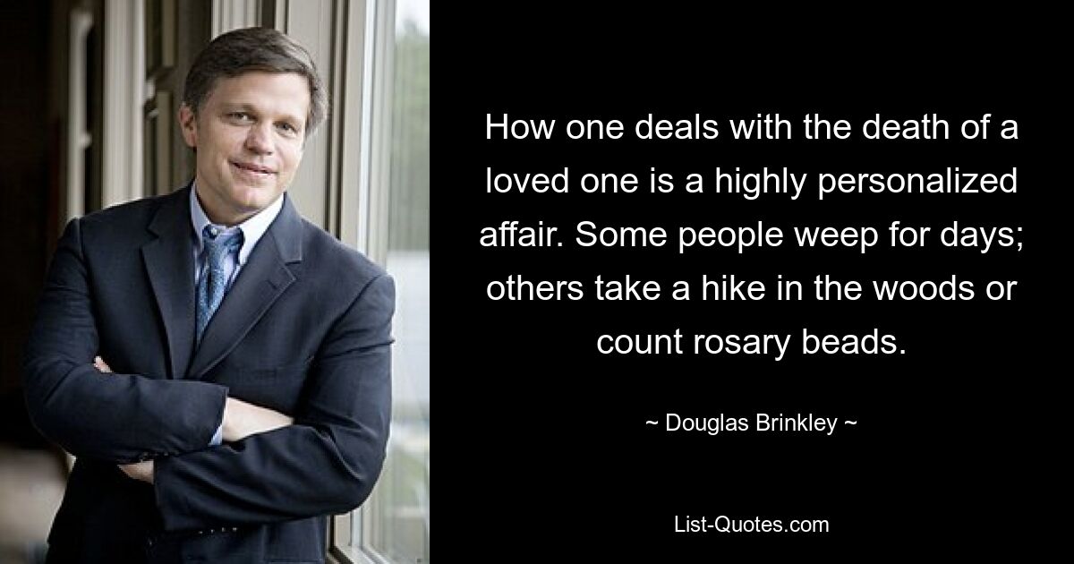 How one deals with the death of a loved one is a highly personalized affair. Some people weep for days; others take a hike in the woods or count rosary beads. — © Douglas Brinkley