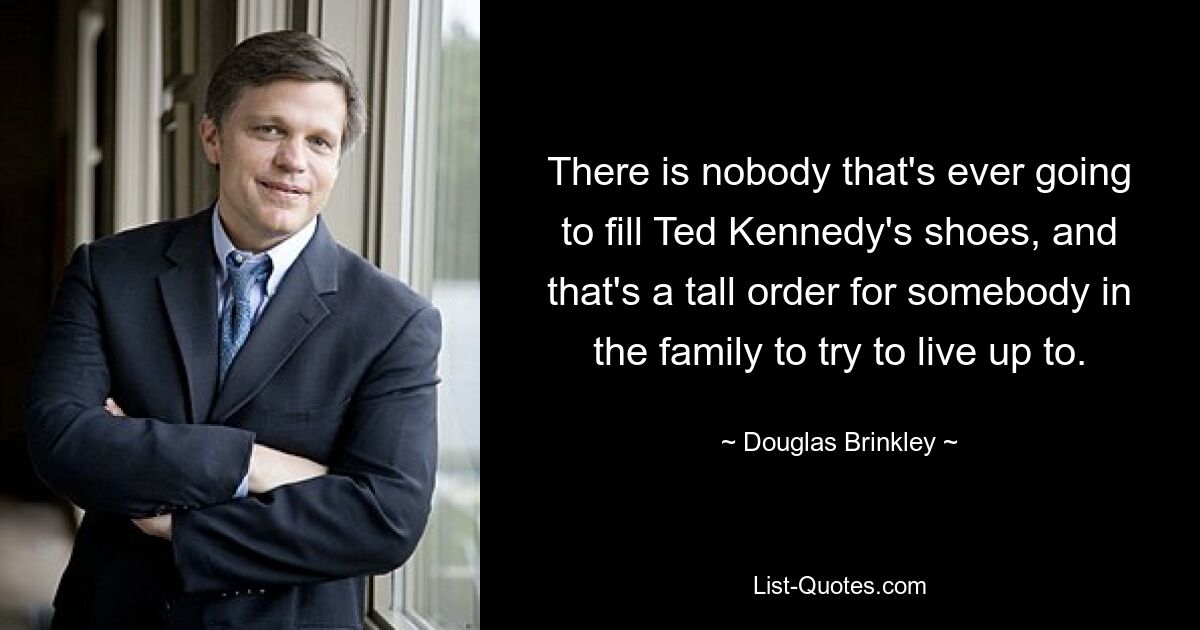 There is nobody that's ever going to fill Ted Kennedy's shoes, and that's a tall order for somebody in the family to try to live up to. — © Douglas Brinkley