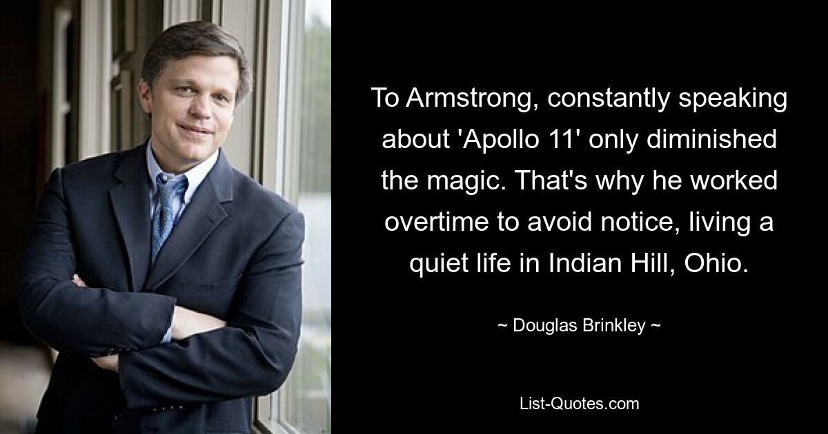 To Armstrong, constantly speaking about 'Apollo 11' only diminished the magic. That's why he worked overtime to avoid notice, living a quiet life in Indian Hill, Ohio. — © Douglas Brinkley