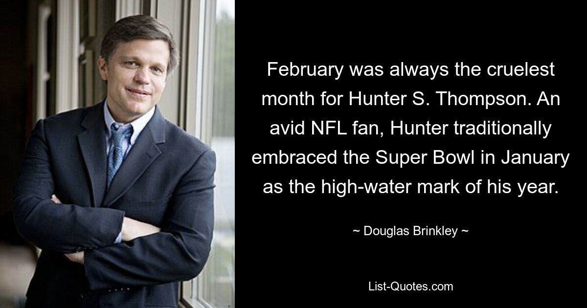 February was always the cruelest month for Hunter S. Thompson. An avid NFL fan, Hunter traditionally embraced the Super Bowl in January as the high-water mark of his year. — © Douglas Brinkley