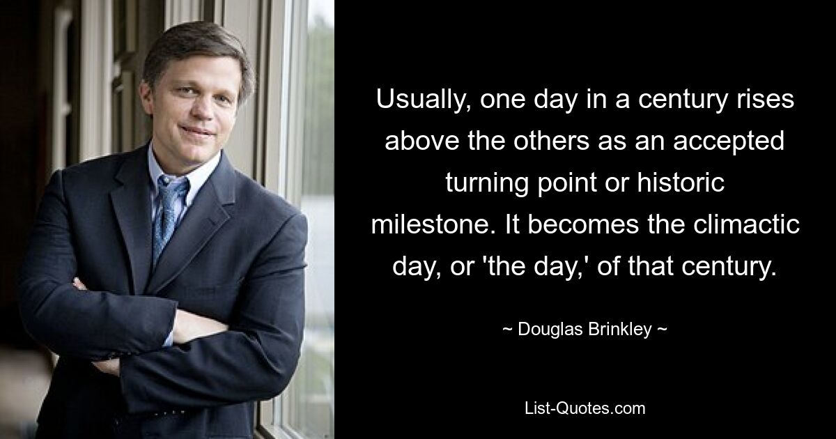 Usually, one day in a century rises above the others as an accepted turning point or historic milestone. It becomes the climactic day, or 'the day,' of that century. — © Douglas Brinkley