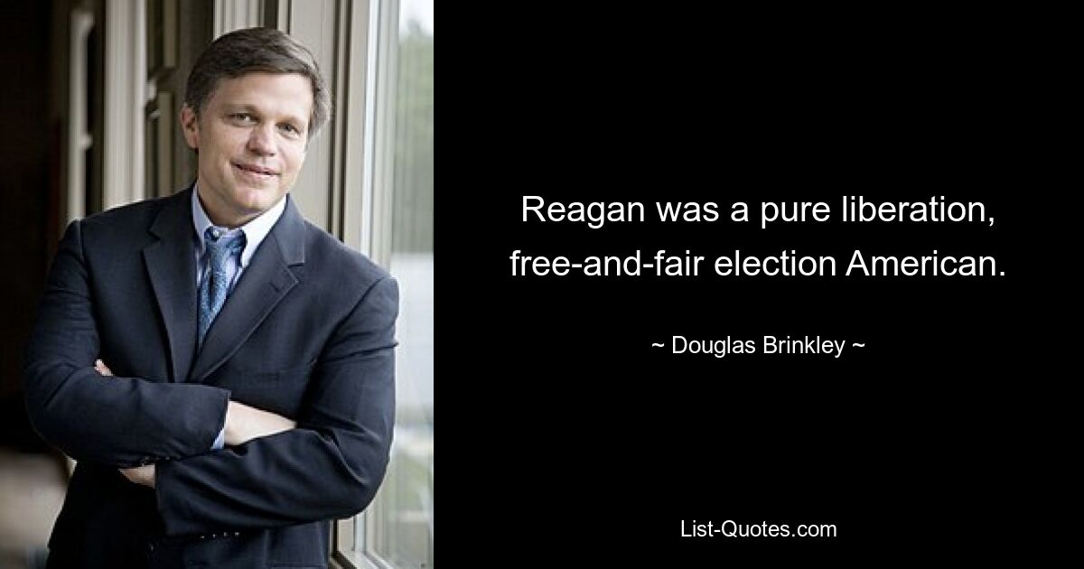 Reagan was a pure liberation, free-and-fair election American. — © Douglas Brinkley