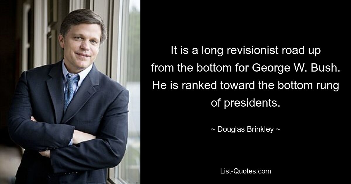 It is a long revisionist road up from the bottom for George W. Bush. He is ranked toward the bottom rung of presidents. — © Douglas Brinkley