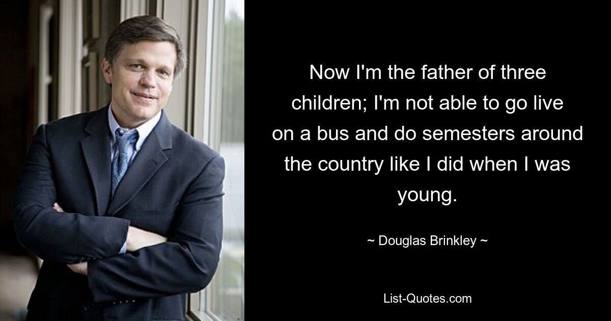 Now I'm the father of three children; I'm not able to go live on a bus and do semesters around the country like I did when I was young. — © Douglas Brinkley