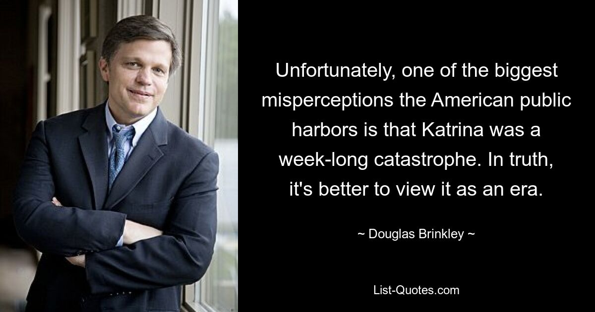 Unfortunately, one of the biggest misperceptions the American public harbors is that Katrina was a week-long catastrophe. In truth, it's better to view it as an era. — © Douglas Brinkley