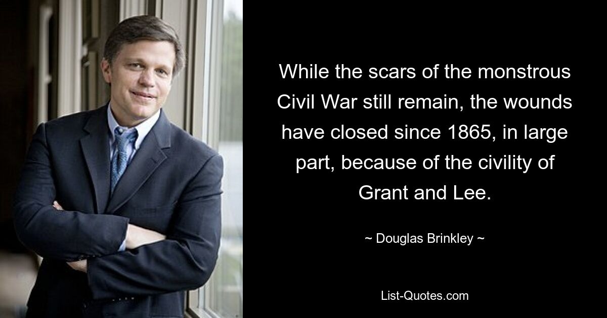 While the scars of the monstrous Civil War still remain, the wounds have closed since 1865, in large part, because of the civility of Grant and Lee. — © Douglas Brinkley