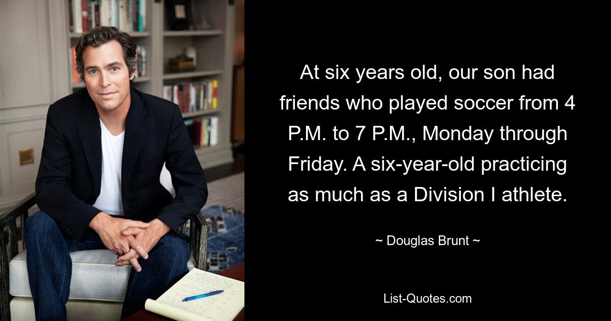 At six years old, our son had friends who played soccer from 4 P.M. to 7 P.M., Monday through Friday. A six-year-old practicing as much as a Division I athlete. — © Douglas Brunt