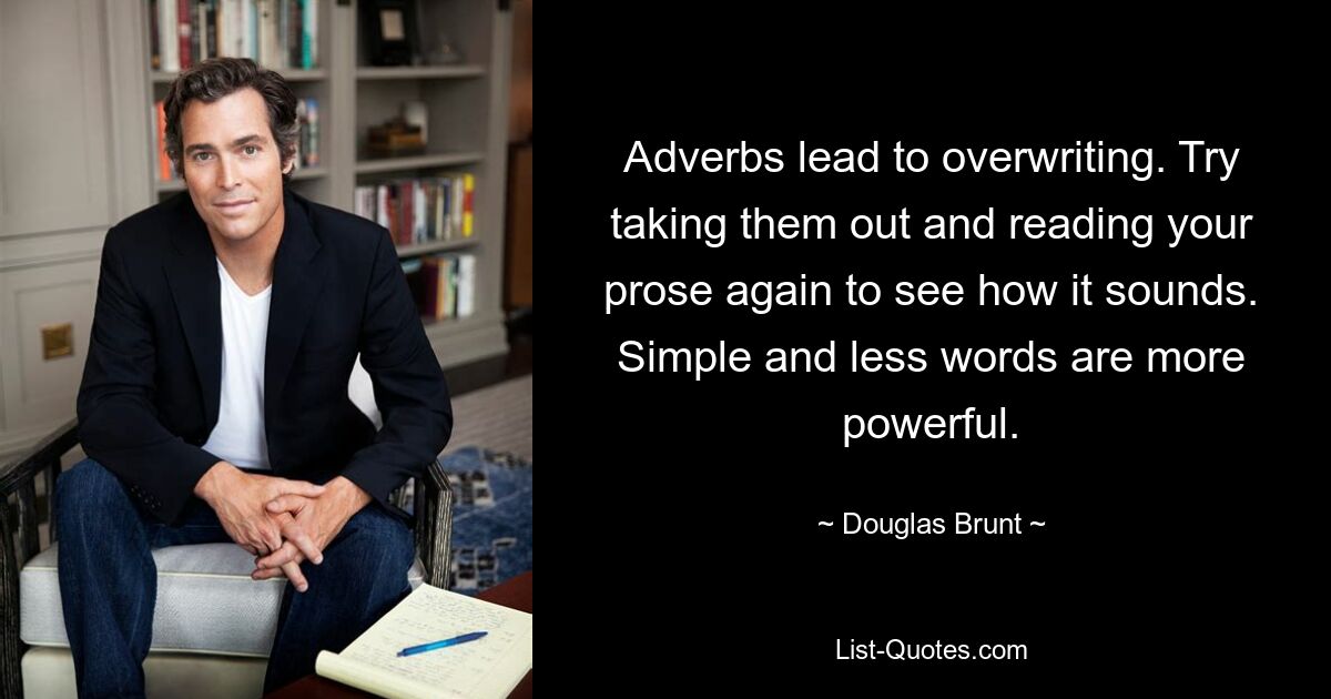 Adverbs lead to overwriting. Try taking them out and reading your prose again to see how it sounds. Simple and less words are more powerful. — © Douglas Brunt