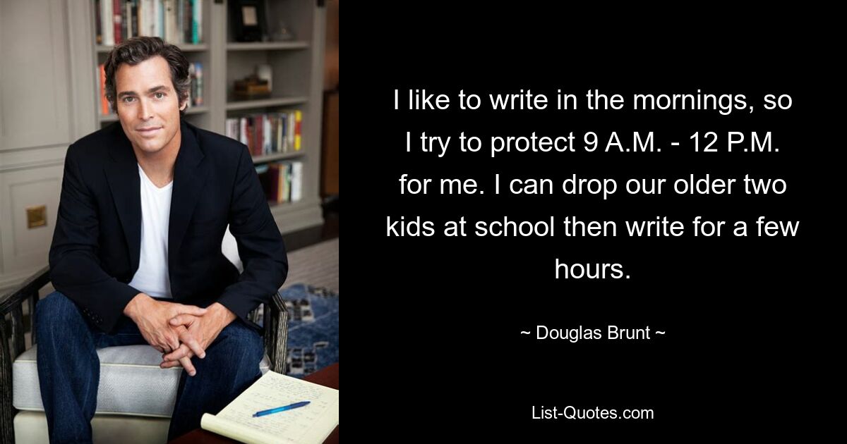 I like to write in the mornings, so I try to protect 9 A.M. - 12 P.M. for me. I can drop our older two kids at school then write for a few hours. — © Douglas Brunt