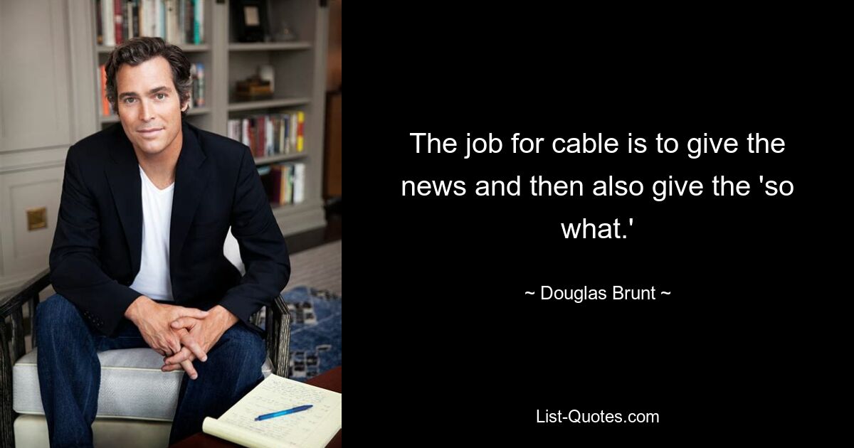 The job for cable is to give the news and then also give the 'so what.' — © Douglas Brunt