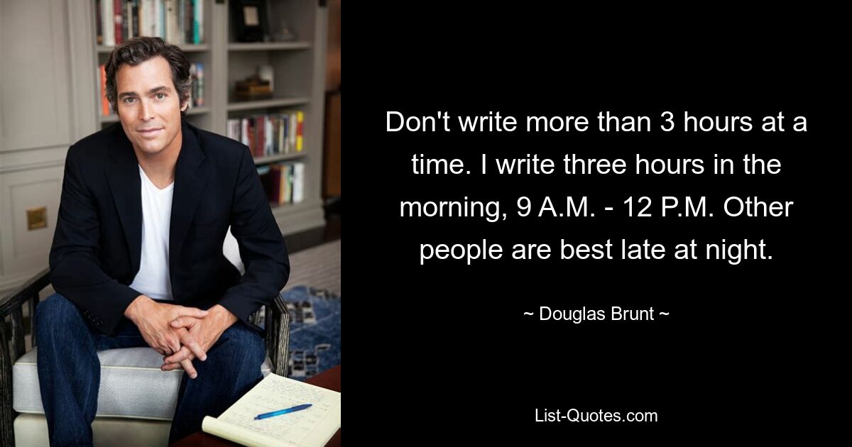 Don't write more than 3 hours at a time. I write three hours in the morning, 9 A.M. - 12 P.M. Other people are best late at night. — © Douglas Brunt