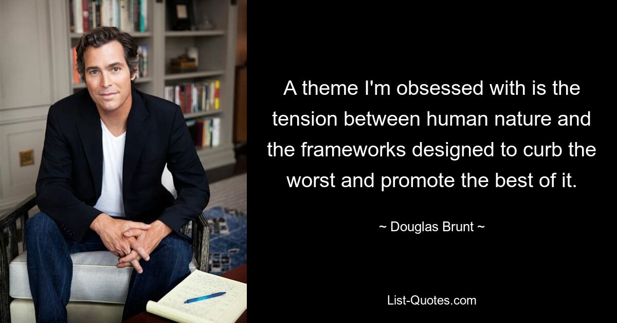 A theme I'm obsessed with is the tension between human nature and the frameworks designed to curb the worst and promote the best of it. — © Douglas Brunt