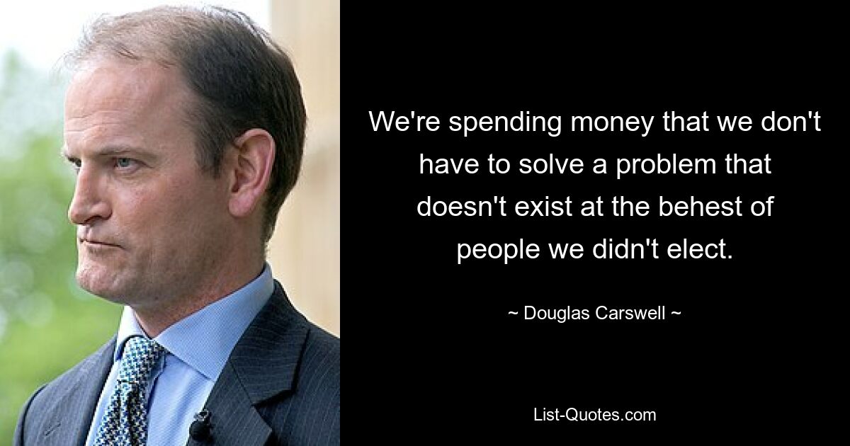 We're spending money that we don't have to solve a problem that doesn't exist at the behest of people we didn't elect. — © Douglas Carswell