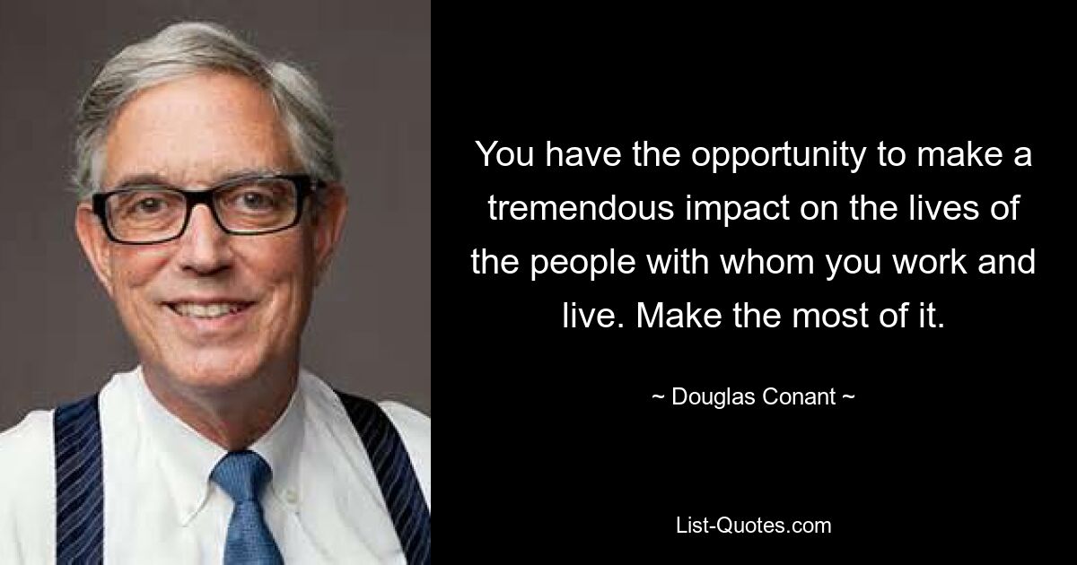 You have the opportunity to make a tremendous impact on the lives of the people with whom you work and live. Make the most of it. — © Douglas Conant