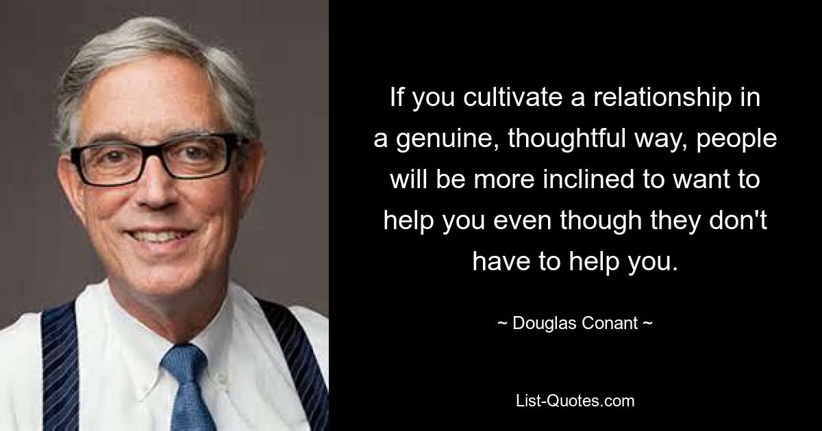 If you cultivate a relationship in a genuine, thoughtful way, people will be more inclined to want to help you even though they don't have to help you. — © Douglas Conant