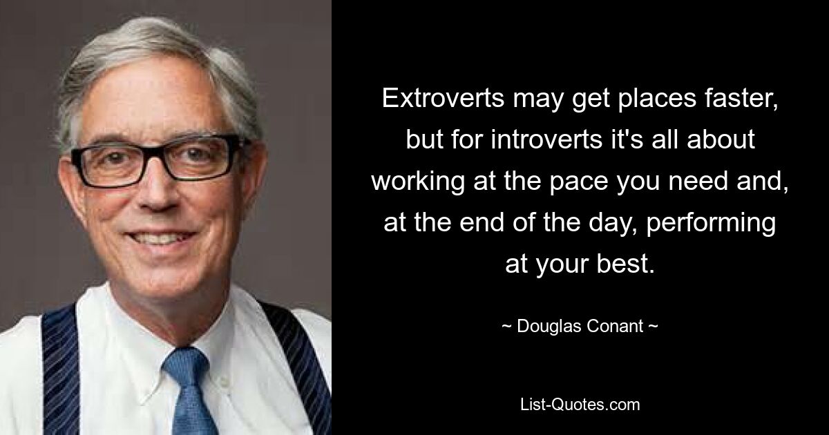 Extroverts may get places faster, but for introverts it's all about working at the pace you need and, at the end of the day, performing at your best. — © Douglas Conant