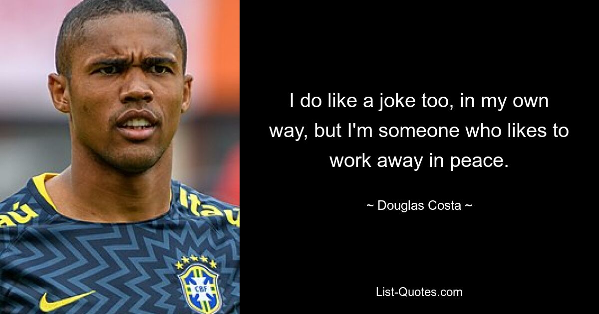 I do like a joke too, in my own way, but I'm someone who likes to work away in peace. — © Douglas Costa