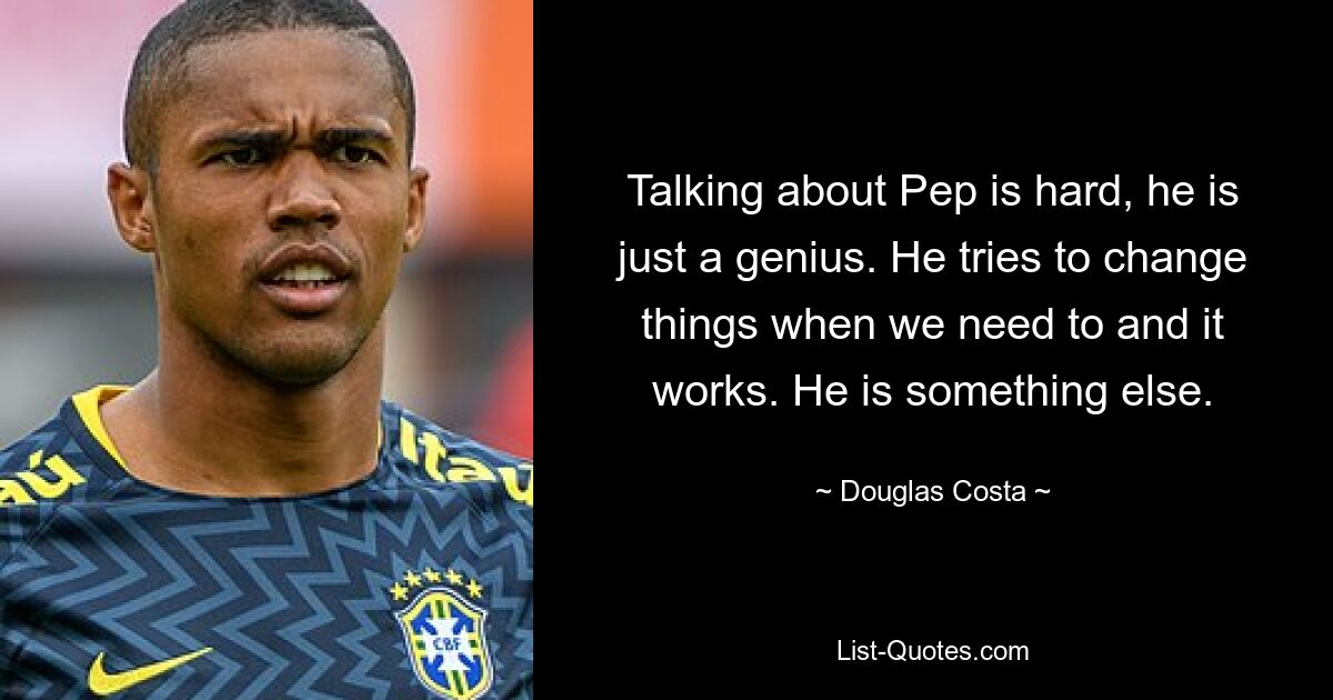 Talking about Pep is hard, he is just a genius. He tries to change things when we need to and it works. He is something else. — © Douglas Costa