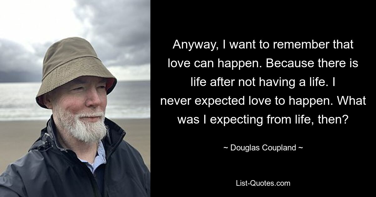 Anyway, I want to remember that love can happen. Because there is life after not having a life. I never expected love to happen. What was I expecting from life, then? — © Douglas Coupland