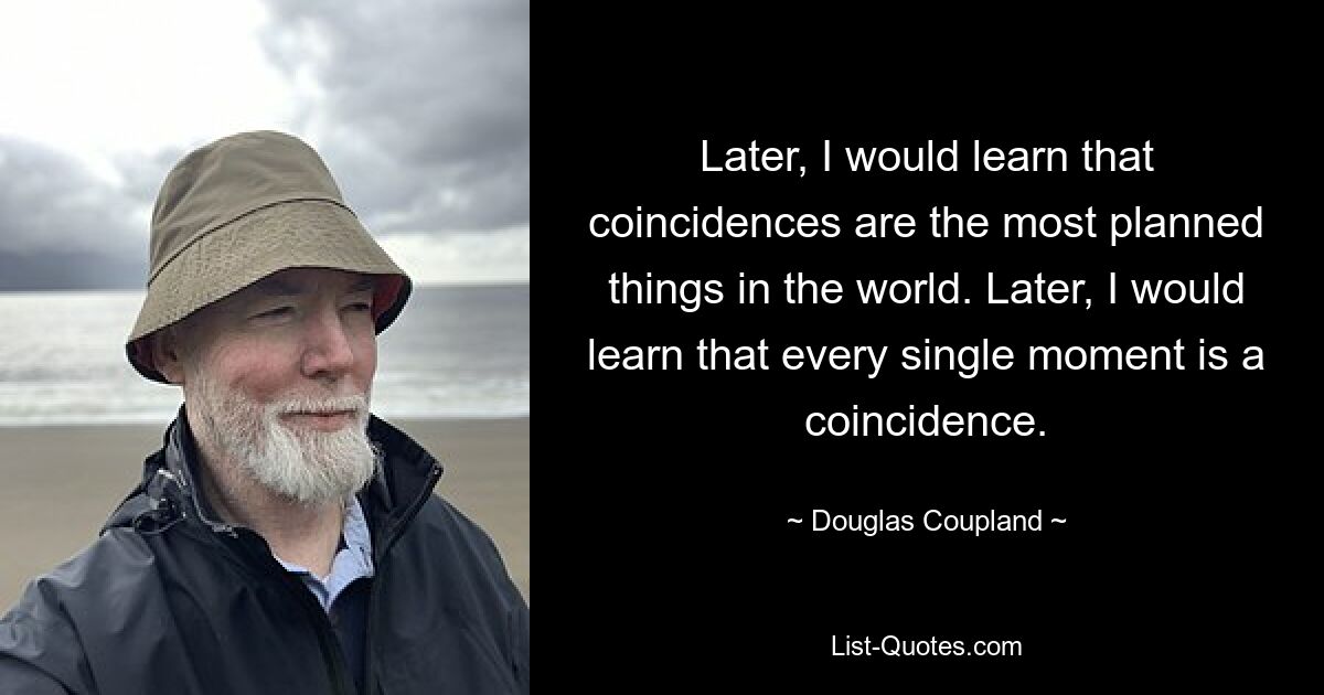 Later, I would learn that coincidences are the most planned things in the world. Later, I would learn that every single moment is a coincidence. — © Douglas Coupland