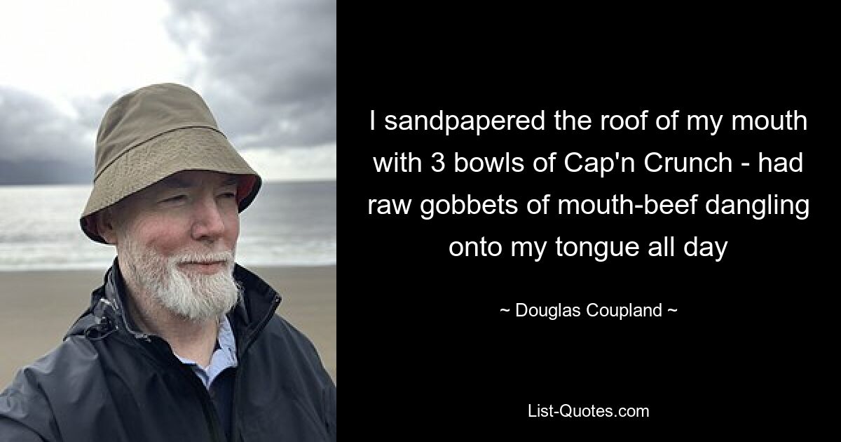 I sandpapered the roof of my mouth with 3 bowls of Cap'n Crunch - had raw gobbets of mouth-beef dangling onto my tongue all day — © Douglas Coupland