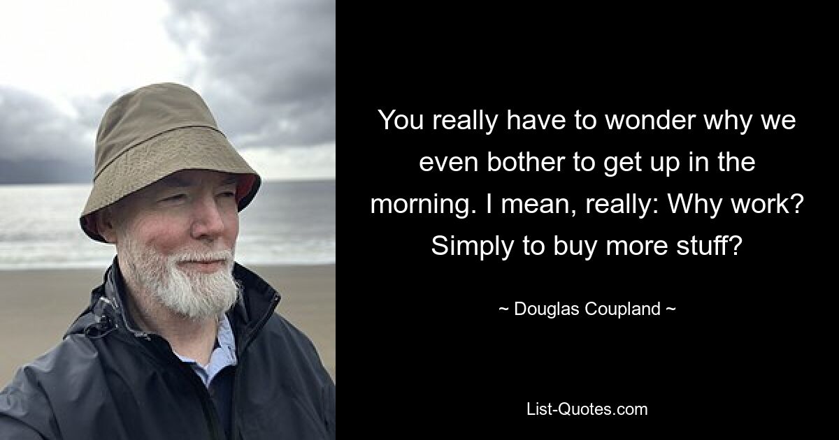 You really have to wonder why we even bother to get up in the morning. I mean, really: Why work? Simply to buy more stuff? — © Douglas Coupland