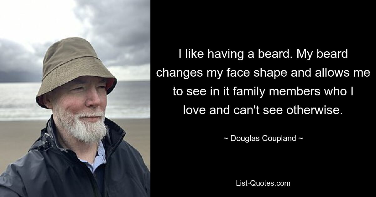 I like having a beard. My beard changes my face shape and allows me to see in it family members who I love and can't see otherwise. — © Douglas Coupland