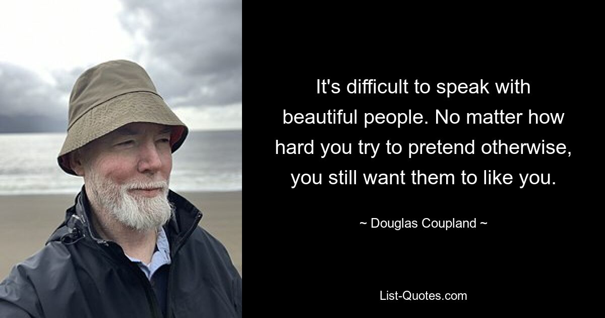 It's difficult to speak with beautiful people. No matter how hard you try to pretend otherwise, you still want them to like you. — © Douglas Coupland