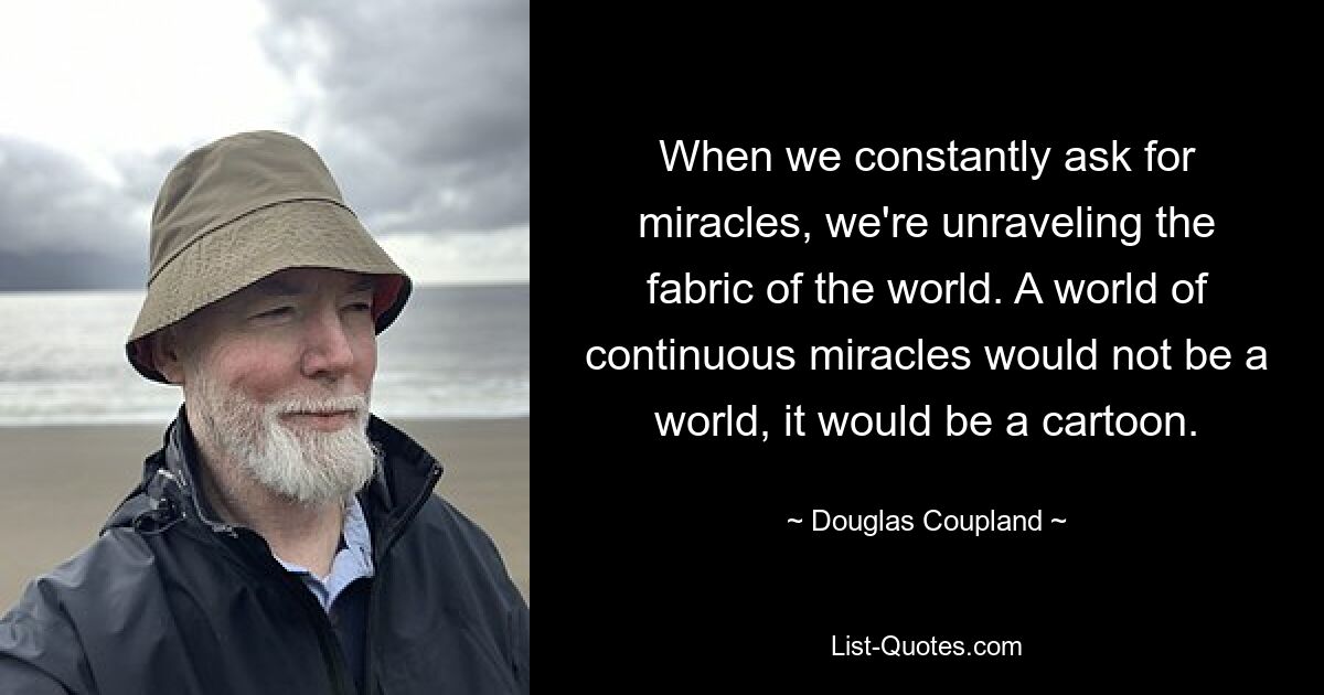 When we constantly ask for miracles, we're unraveling the fabric of the world. A world of continuous miracles would not be a world, it would be a cartoon. — © Douglas Coupland