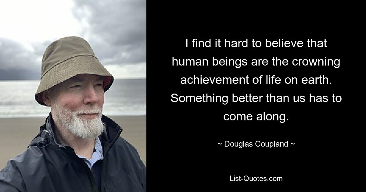 I find it hard to believe that human beings are the crowning achievement of life on earth. Something better than us has to come along. — © Douglas Coupland