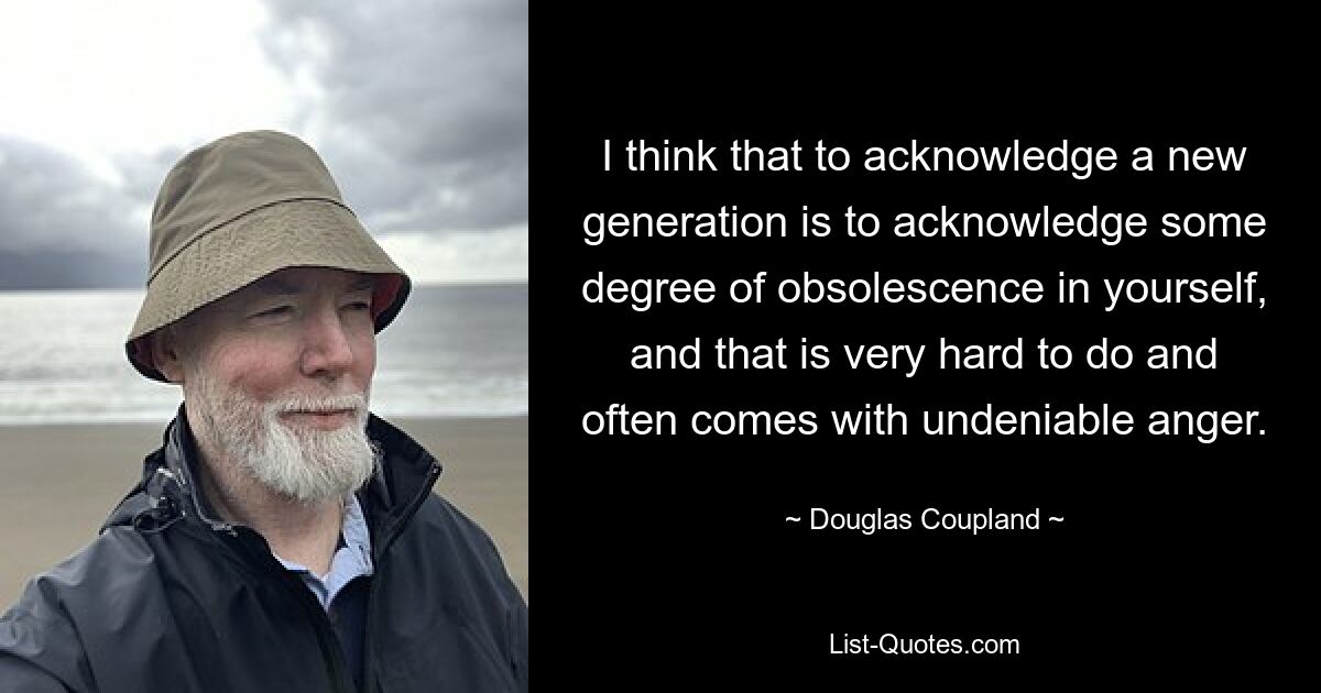 Ich denke, die Anerkennung einer neuen Generation bedeutet, ein gewisses Maß an Veralterung in sich selbst anzuerkennen, und das ist sehr schwer und geht oft mit unbestreitbarer Wut einher. — © Douglas Coupland