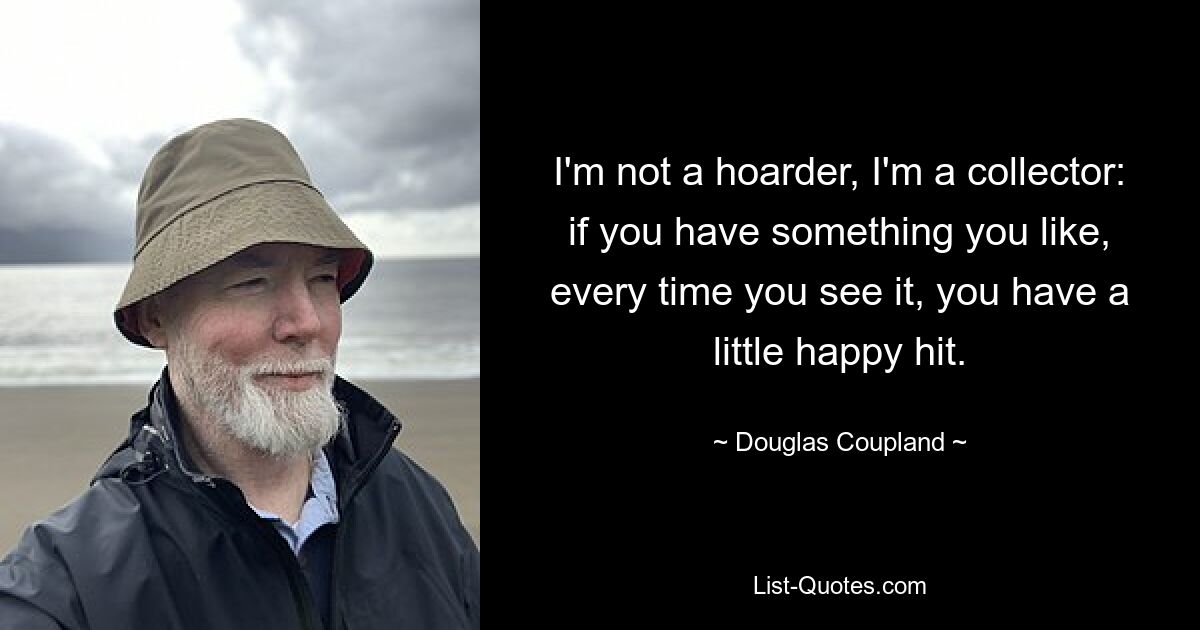 I'm not a hoarder, I'm a collector: if you have something you like, every time you see it, you have a little happy hit. — © Douglas Coupland