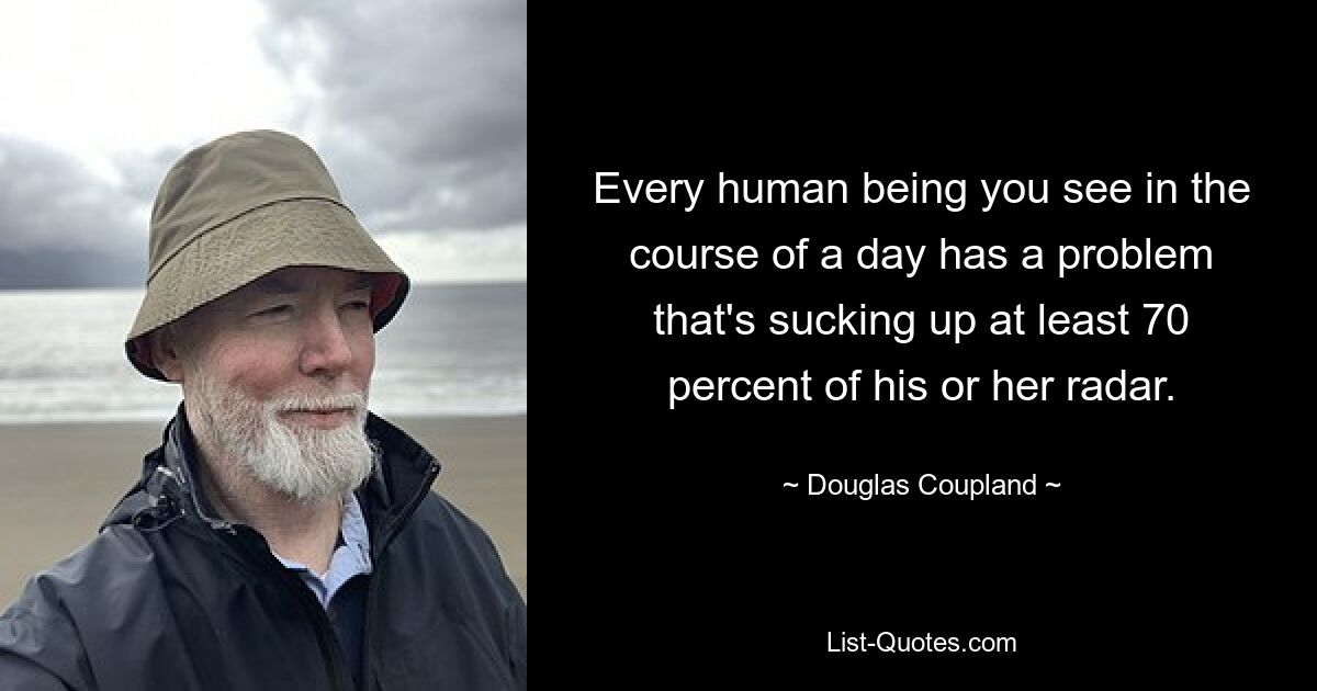 Every human being you see in the course of a day has a problem that's sucking up at least 70 percent of his or her radar. — © Douglas Coupland