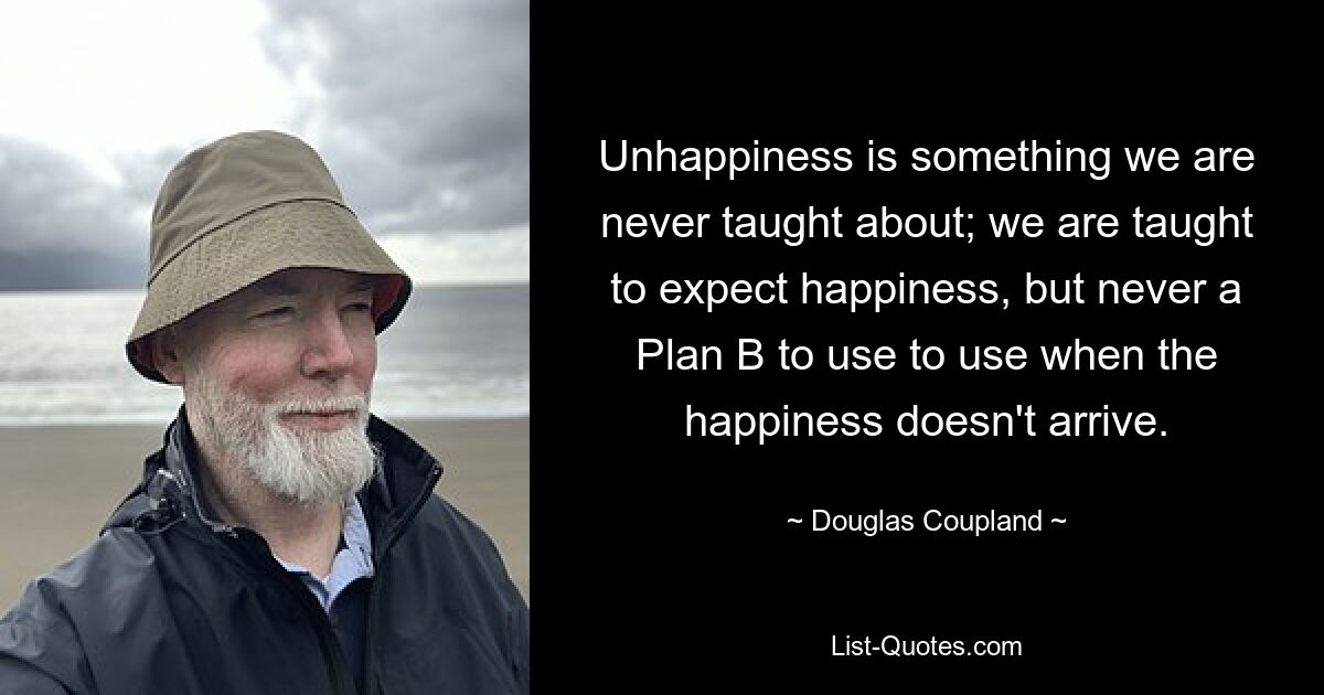 Unhappiness is something we are never taught about; we are taught to expect happiness, but never a Plan B to use to use when the happiness doesn't arrive. — © Douglas Coupland