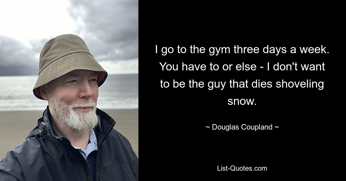 I go to the gym three days a week. You have to or else - I don't want to be the guy that dies shoveling snow. — © Douglas Coupland