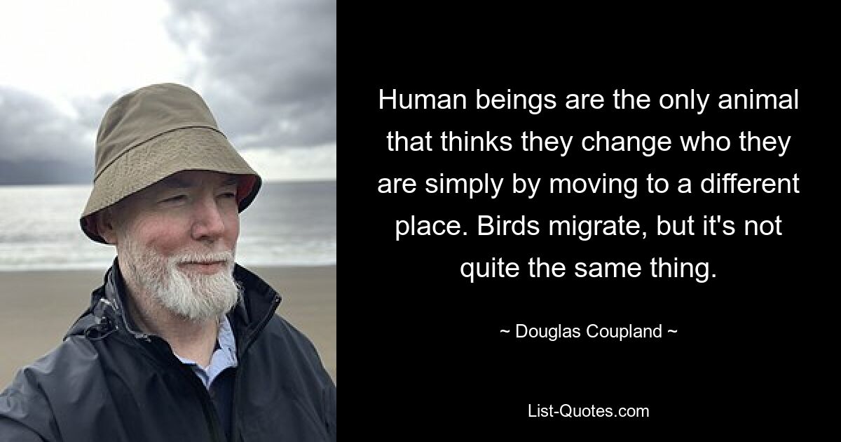 Human beings are the only animal that thinks they change who they are simply by moving to a different place. Birds migrate, but it's not quite the same thing. — © Douglas Coupland