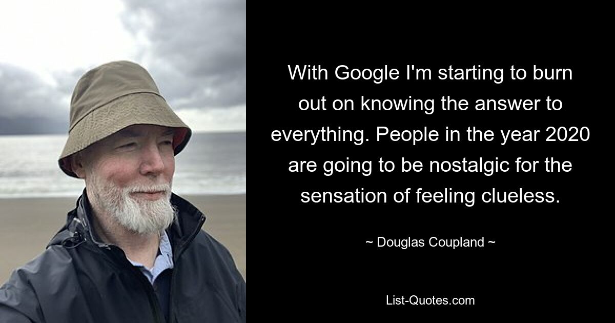 With Google I'm starting to burn out on knowing the answer to everything. People in the year 2020 are going to be nostalgic for the sensation of feeling clueless. — © Douglas Coupland