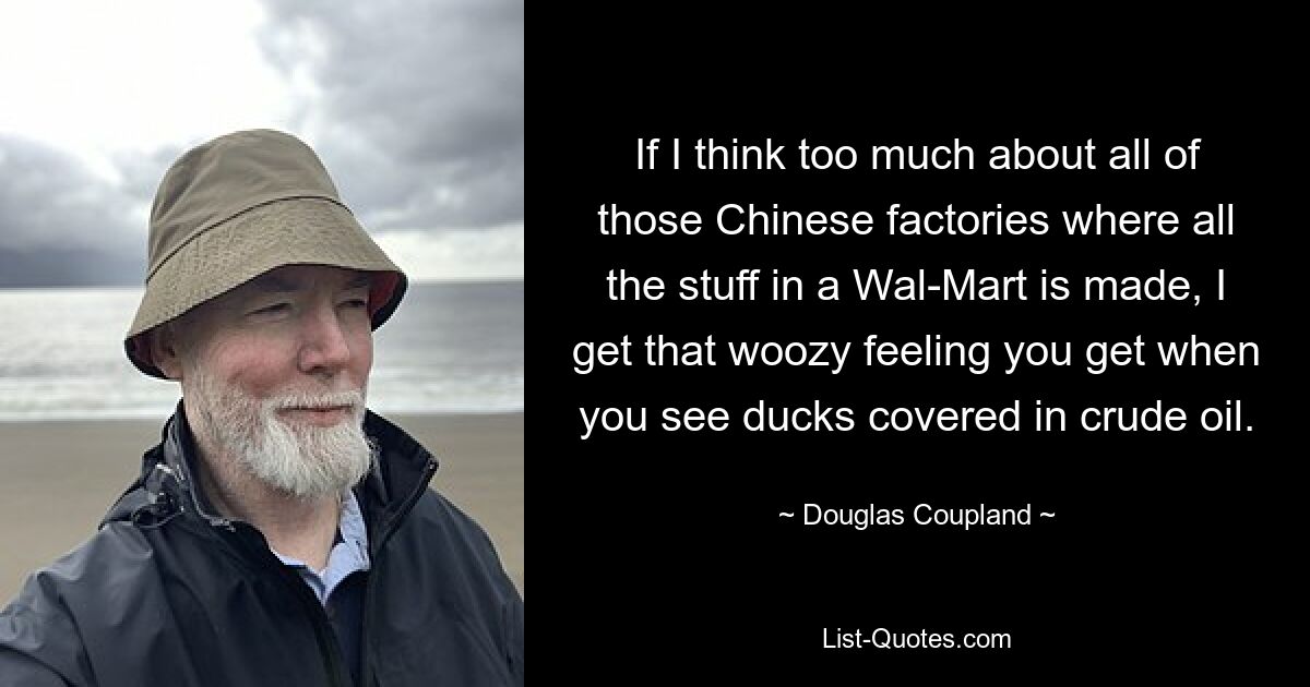 If I think too much about all of those Chinese factories where all the stuff in a Wal-Mart is made, I get that woozy feeling you get when you see ducks covered in crude oil. — © Douglas Coupland