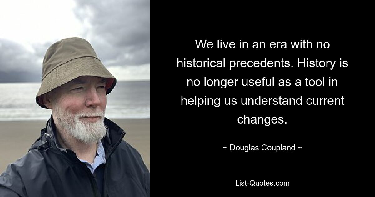 We live in an era with no historical precedents. History is no longer useful as a tool in helping us understand current changes. — © Douglas Coupland