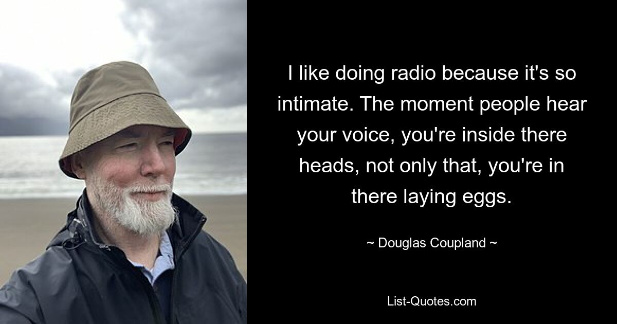 I like doing radio because it's so intimate. The moment people hear your voice, you're inside there heads, not only that, you're in there laying eggs. — © Douglas Coupland