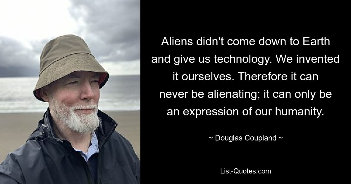 Aliens didn't come down to Earth and give us technology. We invented it ourselves. Therefore it can never be alienating; it can only be an expression of our humanity. — © Douglas Coupland