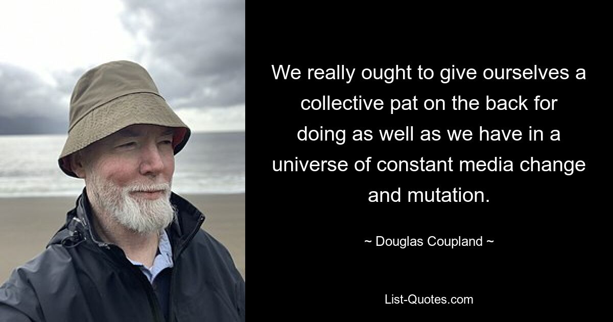 We really ought to give ourselves a collective pat on the back for doing as well as we have in a universe of constant media change and mutation. — © Douglas Coupland