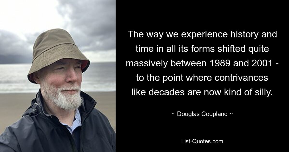 The way we experience history and time in all its forms shifted quite massively between 1989 and 2001 - to the point where contrivances like decades are now kind of silly. — © Douglas Coupland