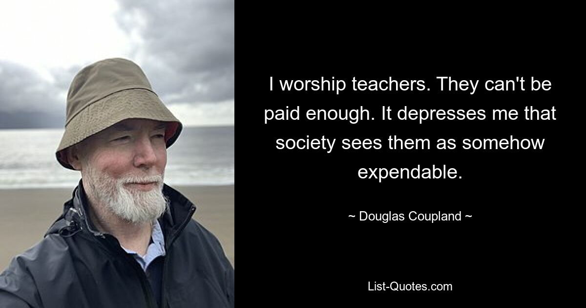 I worship teachers. They can't be paid enough. It depresses me that society sees them as somehow expendable. — © Douglas Coupland