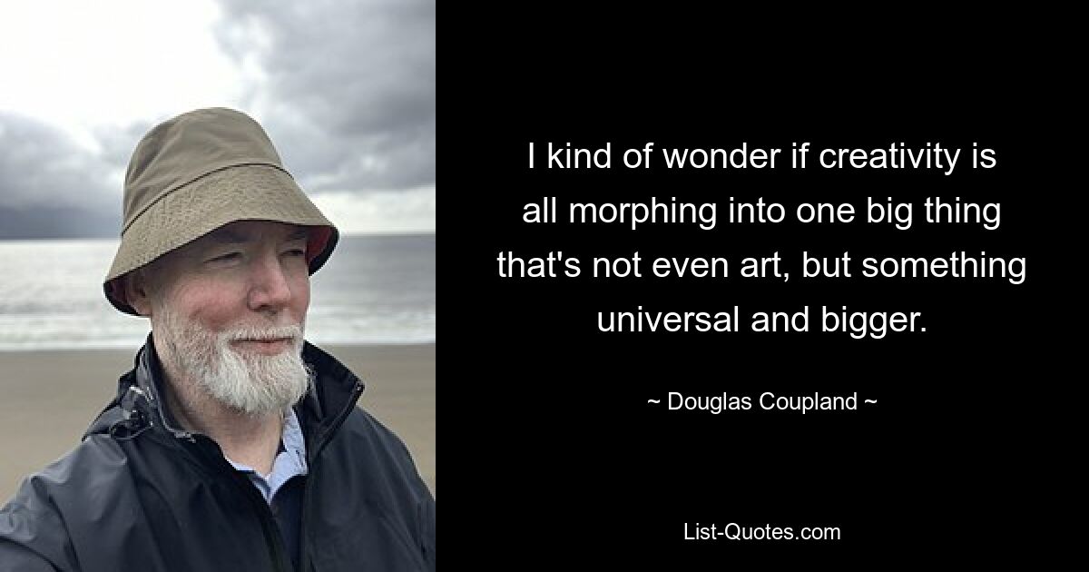 I kind of wonder if creativity is all morphing into one big thing that's not even art, but something universal and bigger. — © Douglas Coupland